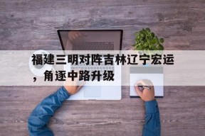 金年会官方入口-关于福建三明对阵吉林辽宁宏运，角逐中路升级的信息