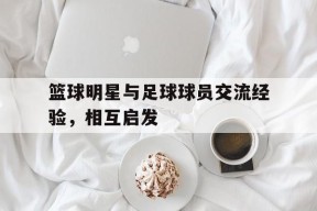 金年会官方入口-篮球明星与足球球员交流经验，相互启发(篮球明星帅还是足球明星帅)
