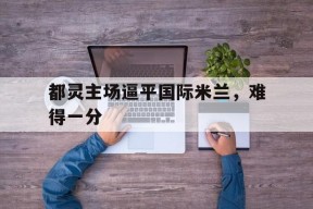 金年会入口-都灵主场逼平国际米兰，难得一分的简单介绍