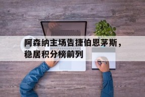 金年会共享联赛-阿森纳主场告捷伯恩茅斯，稳居积分榜前列